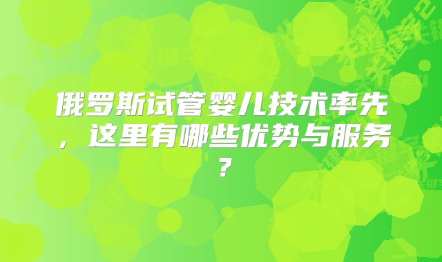 俄罗斯试管婴儿技术率先，这里有哪些优势与服务？
