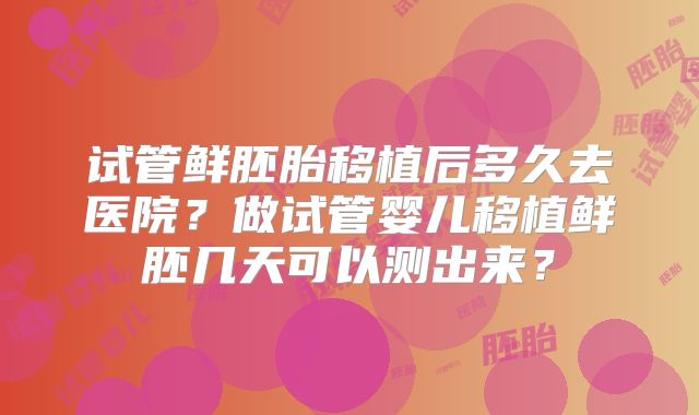 试管鲜胚胎移植后多久去医院？做试管婴儿移植鲜胚几天可以测出来？