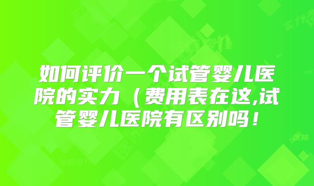 如何评价一个试管婴儿医院的实力（费用表在这,试管婴儿医院有区别吗！