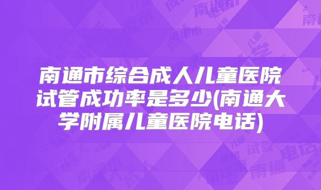 南通市综合成人儿童医院试管成功率是多少(南通大学附属儿童医院电话)