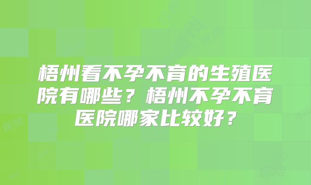 梧州看不孕不育的生殖医院有哪些？梧州不孕不育医院哪家比较好？