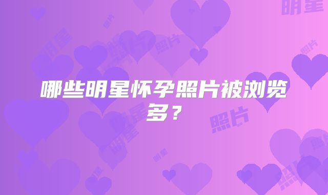 哪些明星怀孕照片被浏览多?