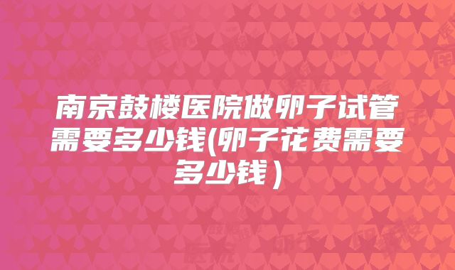 南京鼓楼医院做卵子试管需要多少钱(卵子花费需要多少钱）
