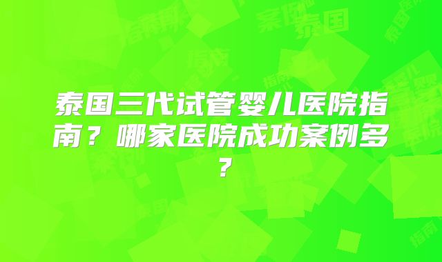 泰国三代试管婴儿医院指南？哪家医院成功案例多？
