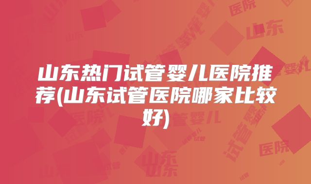山东热门试管婴儿医院推荐(山东试管医院哪家比较好)
