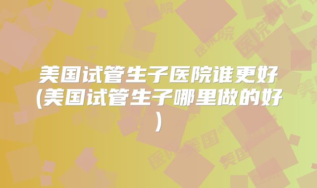 美国试管生子医院谁更好(美国试管生子哪里做的好)