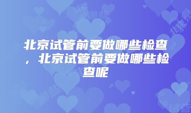 北京试管前要做哪些检查,北京试管前要做哪些检查呢
