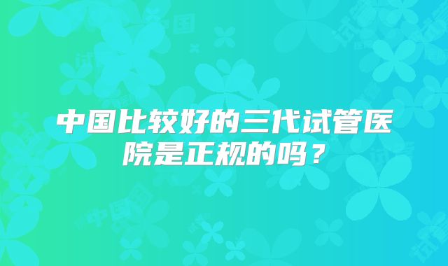 中国比较好的三代试管医院是正规的吗？
