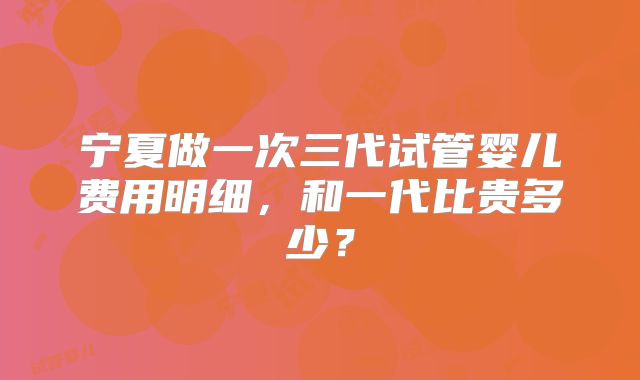 宁夏做一次三代试管婴儿费用明细，和一代比贵多少？