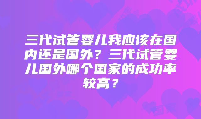 三代试管婴儿我应该在国内还是国外?三代试管婴儿国外哪个国家的成功率较高?
