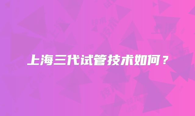 上海三代试管技术如何？