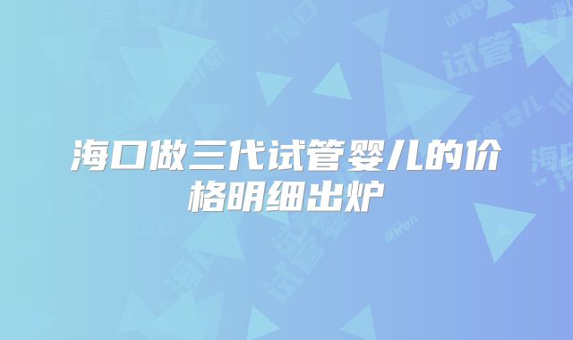 海口做三代试管婴儿的价格明细出炉