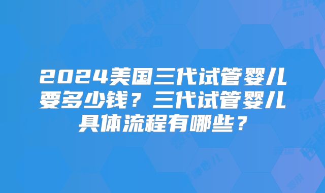 2024美国三代试管婴儿要多少钱？三代试管婴儿具体流程有哪些？