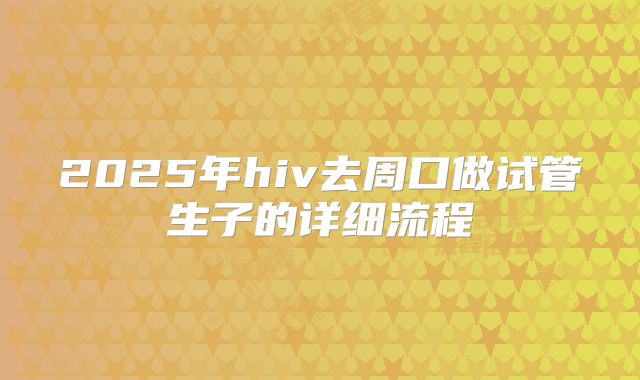 2025年hiv去周口做试管生子的详细流程