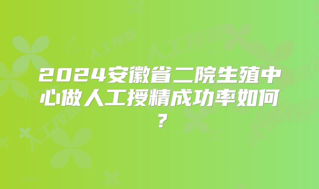2024安徽省二院生殖中心做人工授精成功率如何？