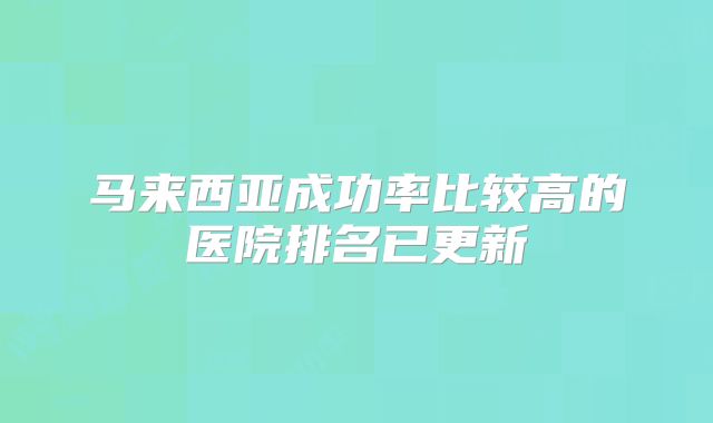 马来西亚成功率比较高的医院排名已更新