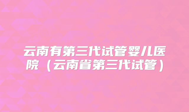 云南有第三代试管婴儿医院(云南省第三代试管)