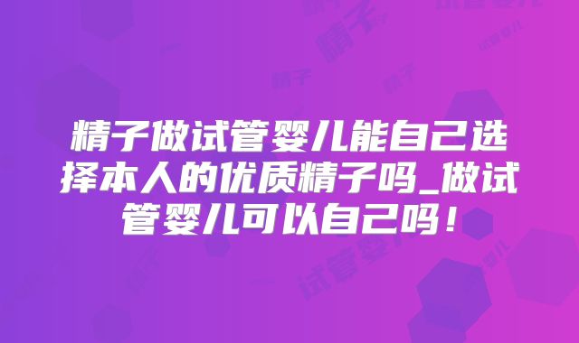 精子做试管婴儿能自己选择本人的优质精子吗_做试管婴儿可以自己吗!