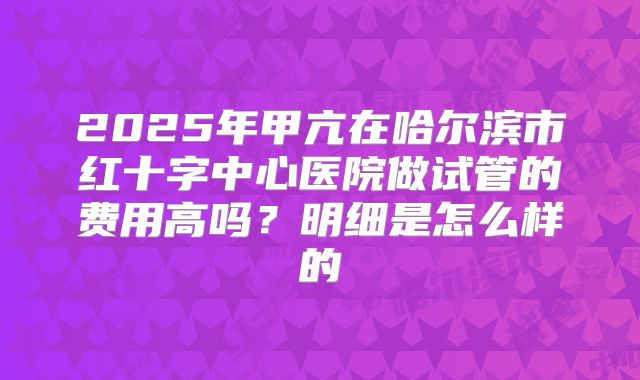 2025年甲亢在哈尔滨市红十字中心医院做试管的费用高吗？明细是怎么样的