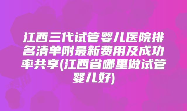 江西三代试管婴儿医院排名清单附最新费用及成功率共享(江西省哪里做试管婴儿好)