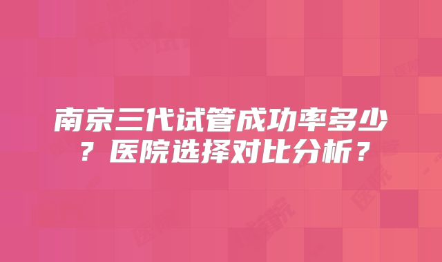 南京三代试管成功率多少？医院选择对比分析？