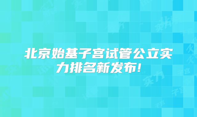 北京始基子宫试管公立实力排名新发布!