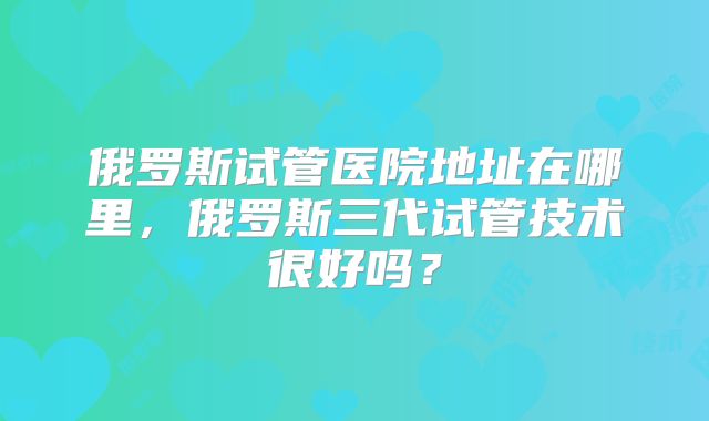 俄罗斯试管医院地址在哪里，俄罗斯三代试管技术很好吗？