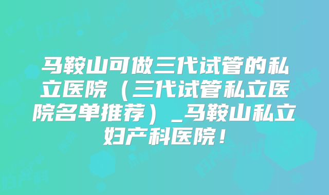 马鞍山可做三代试管的私立医院（三代试管私立医院名单推荐）_马鞍山私立妇产科医院！