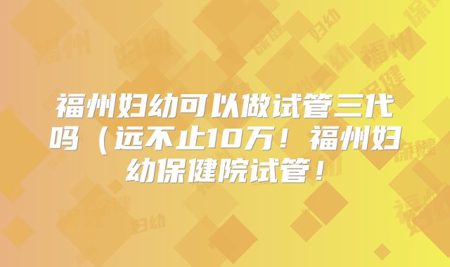 福州妇幼可以做试管三代吗（远不止10万！福州妇幼保健院试管！