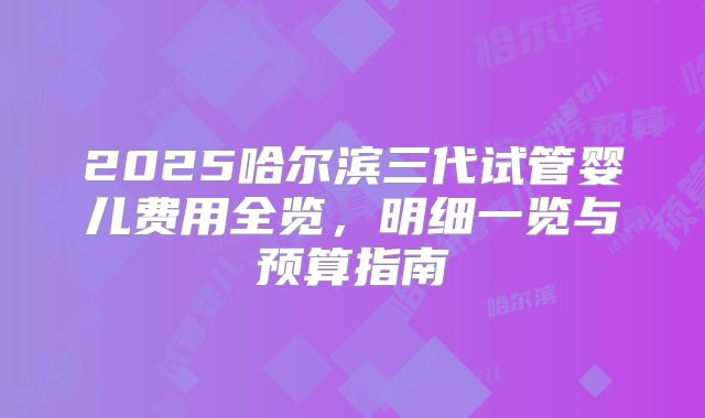 2025哈尔滨三代试管婴儿费用全览，明细一览与预算指南