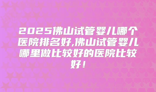 2025佛山试管婴儿哪个医院排名好,佛山试管婴儿哪里做比较好的医院比较好！