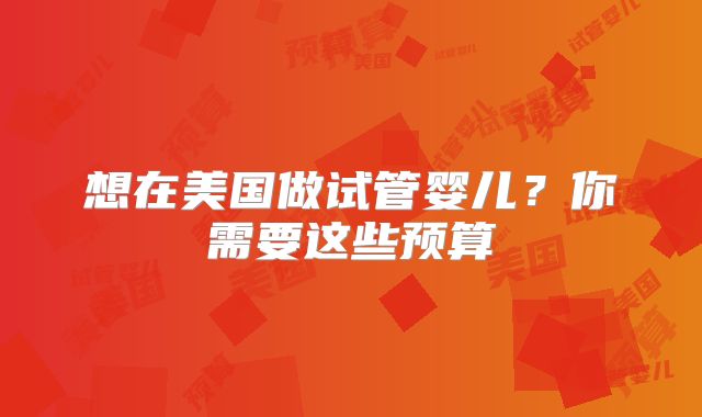想在美国做试管婴儿？你需要这些预算