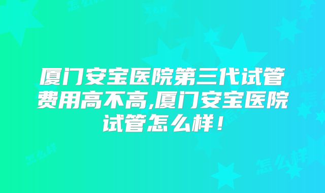 厦门安宝医院第三代试管费用高不高,厦门安宝医院试管怎么样！