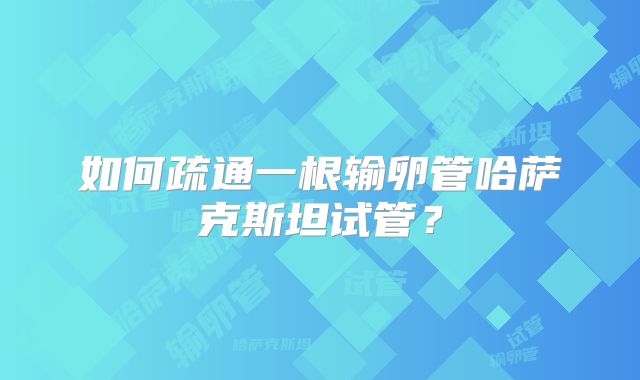 如何疏通一根输卵管哈萨克斯坦试管？