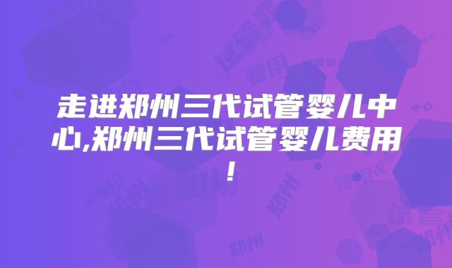 走进郑州三代试管婴儿中心,郑州三代试管婴儿费用！