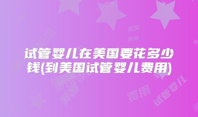 试管婴儿在美国要花多少钱(到美国试管婴儿费用)