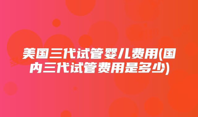 美国三代试管婴儿费用(国内三代试管费用是多少)