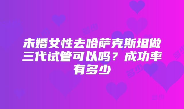 未婚女性去哈萨克斯坦做三代试管可以吗？成功率有多少