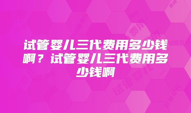 试管婴儿三代费用多少钱啊？试管婴儿三代费用多少钱啊