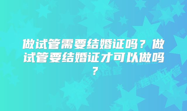 做试管需要结婚证吗？做试管要结婚证才可以做吗？
