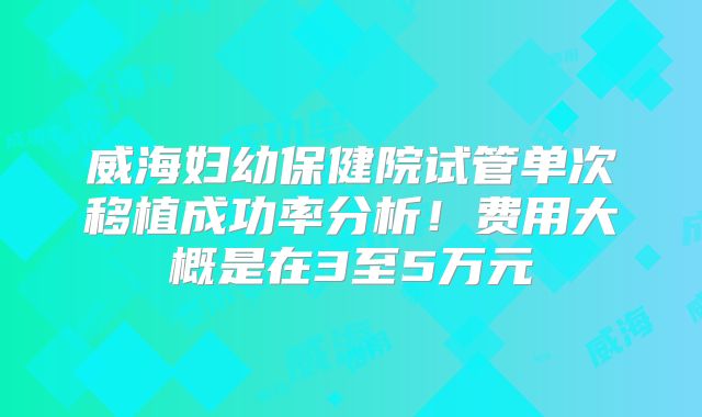 威海妇幼保健院试管单次移植成功率分析!费用大概是在3至5万元