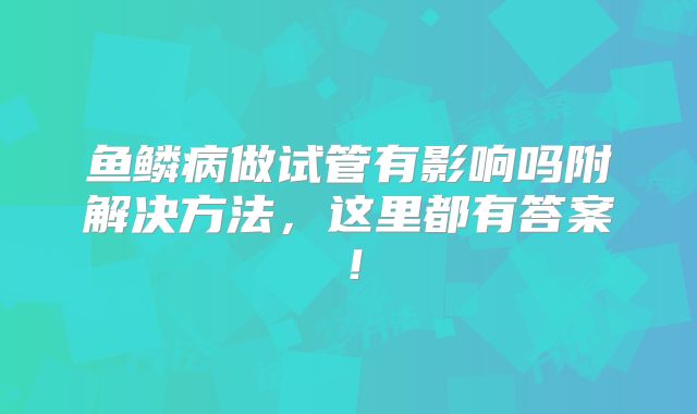鱼鳞病做试管有影响吗附解决方法，这里都有答案！