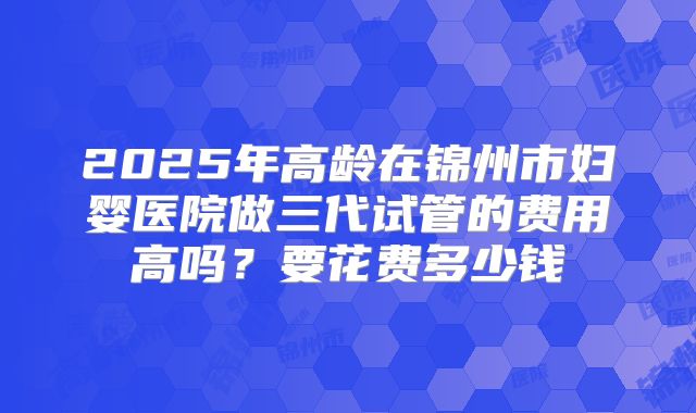 2025年高龄在锦州市妇婴医院做三代试管的费用高吗？要花费多少钱