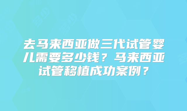去马来西亚做三代试管婴儿需要多少钱？马来西亚试管移植成功案例？
