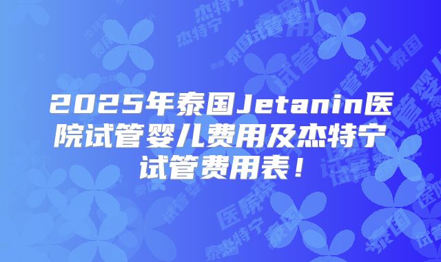 2025年泰国Jetanin医院试管婴儿费用及杰特宁试管费用表！