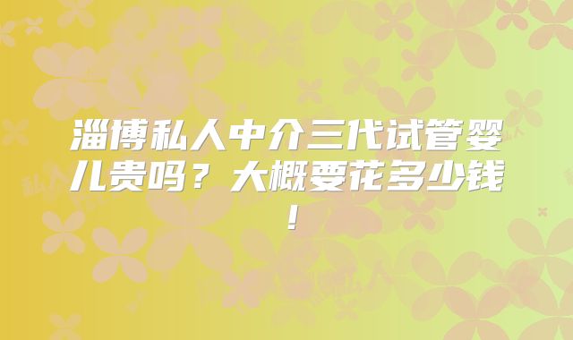淄博私人中介三代试管婴儿贵吗？大概要花多少钱！