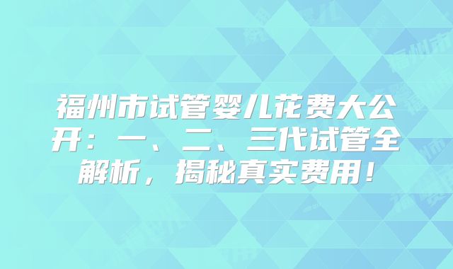 福州市试管婴儿花费大公开：一、二、三代试管全解析，揭秘真实费用！