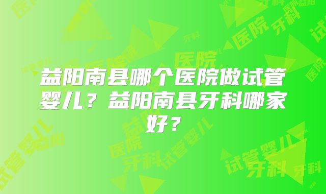 益阳南县哪个医院做试管婴儿?益阳南县牙科哪家好?