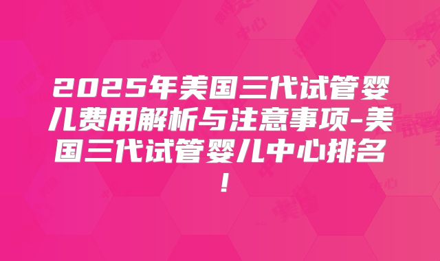 2025年美国三代试管婴儿费用解析与注意事项-美国三代试管婴儿中心排名!