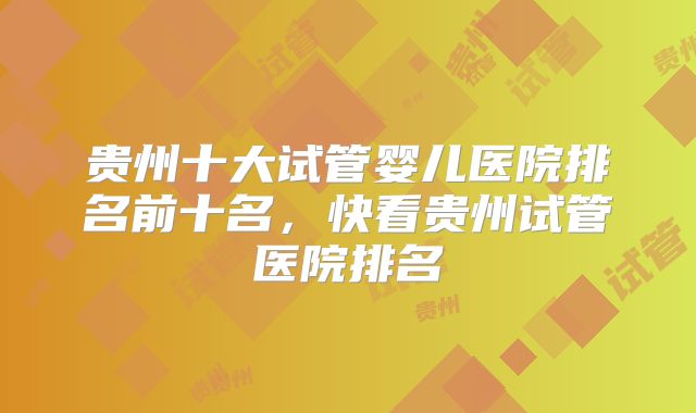 贵州十大试管婴儿医院排名前十名,快看贵州试管医院排名